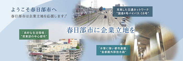 ようこそ春日部市へ 春日部市は企業立地を応援します！ 春日部市に企業立地を 充実した交通ネットワーク"国道4号バイパス・16号" 「良好な生活環境」"県東部の中心都市" 「水害に強い都市基盤」"首都圏外郭放水路"